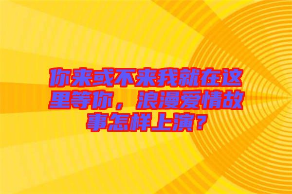 你來或不來我就在這里等你，浪漫愛情故事怎樣上演？