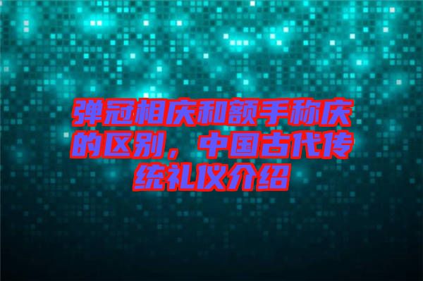 彈冠相慶和額手稱慶的區(qū)別，中國古代傳統(tǒng)禮儀介紹