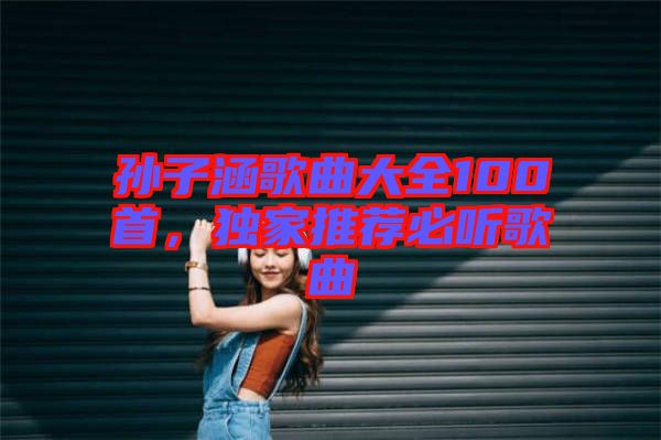 孫子涵歌曲大全100首，獨家推薦必聽歌曲