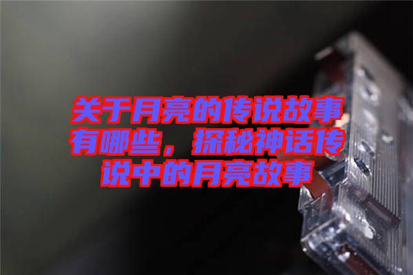 關(guān)于月亮的傳說(shuō)故事有哪些，探秘神話傳說(shuō)中的月亮故事