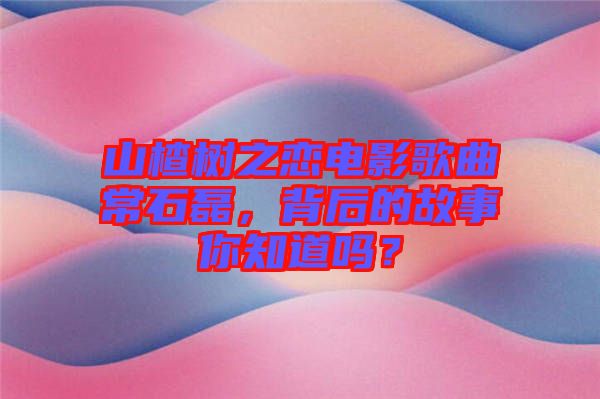 山楂樹之戀電影歌曲常石磊，背后的故事你知道嗎？