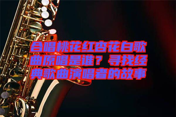 合唱桃花紅杏花白歌曲原唱是誰？尋找經(jīng)典歌曲演唱者的故事