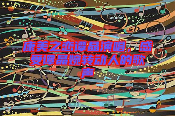 康美之戀譚晶演唱，感受譚晶婉轉(zhuǎn)動(dòng)人的歌聲