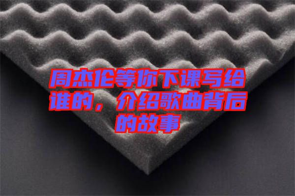 周杰倫等你下課寫給誰的，介紹歌曲背后的故事