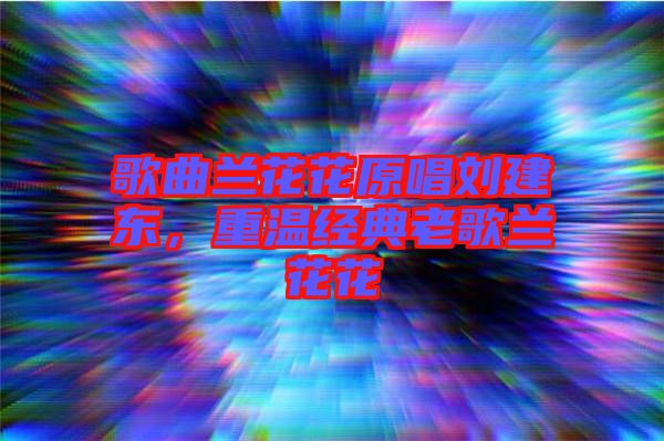歌曲蘭花花原唱劉建東，重溫經(jīng)典老歌蘭花花