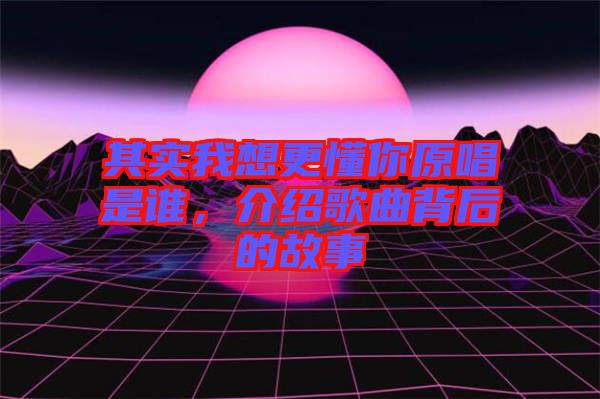 其實(shí)我想更懂你原唱是誰，介紹歌曲背后的故事