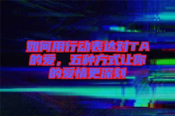 如何用行動表達對TA的愛，五種方式讓你的愛情更深刻