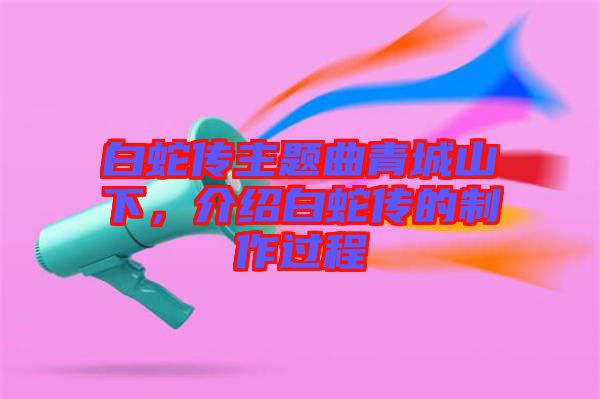 白蛇傳主題曲青城山下，介紹白蛇傳的制作過程