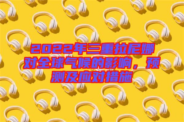 2022年三重拉尼娜對(duì)全球氣候的影響，預(yù)測(cè)及應(yīng)對(duì)措施