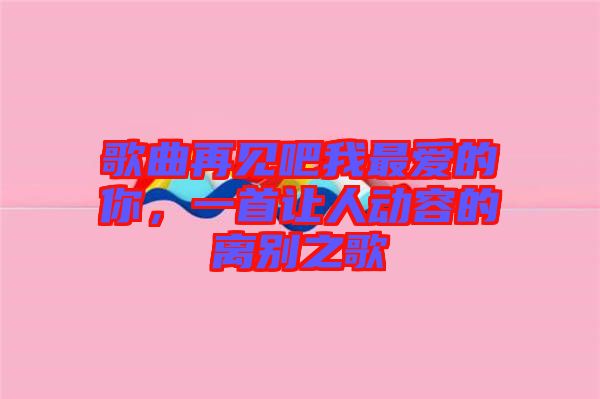 歌曲再見吧我最愛的你，一首讓人動(dòng)容的離別之歌