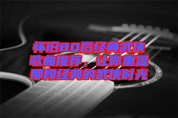 懷舊80后經(jīng)典武俠歌曲推薦，讓你重溫那段經(jīng)典的武俠時(shí)光
