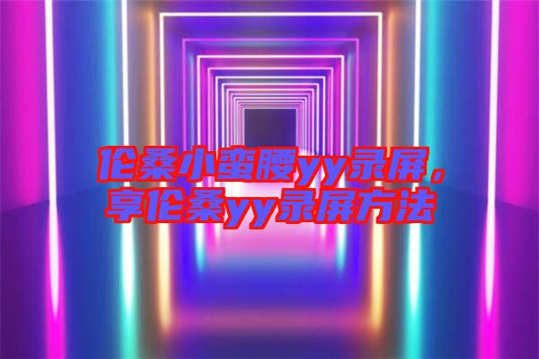 倫桑小蠻腰yy錄屏，享倫桑yy錄屏方法
