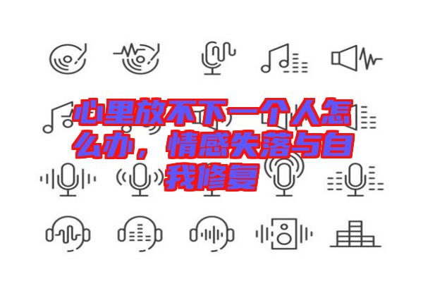 心里放不下一個(gè)人怎么辦，情感失落與自我修復(fù)