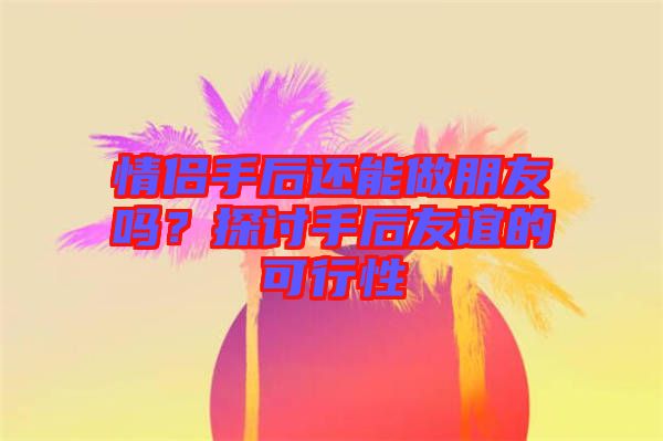 情侶手后還能做朋友嗎？探討手后友誼的可行性