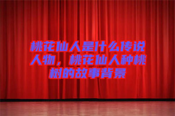 桃花仙人是什么傳說人物，桃花仙人種桃樹的故事背景