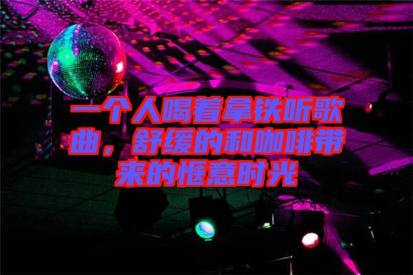 一個人喝著拿鐵聽歌曲，舒緩的和咖啡帶來的愜意時光