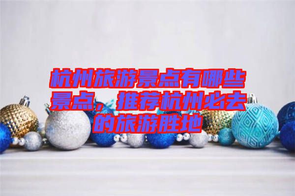 杭州旅游景點有哪些景點，推薦杭州必去的旅游勝地