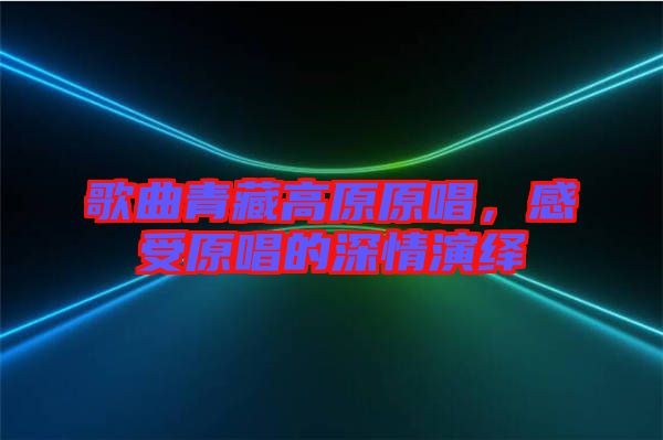 歌曲青藏高原原唱，感受原唱的深情演繹