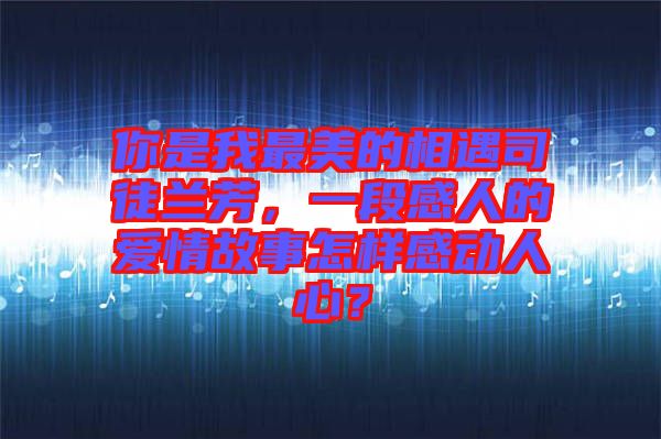 你是我最美的相遇司徒蘭芳，一段感人的愛情故事怎樣感動(dòng)人心？