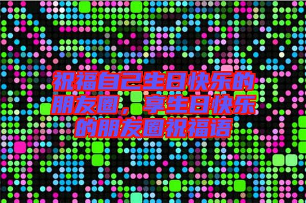 祝福自己生日快樂的朋友圈，享生日快樂的朋友圈祝福語