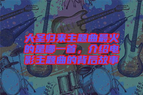 大圣歸來主題曲最火的是哪一首，介紹電影主題曲的背后故事