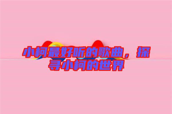 小柯最好聽的歌曲，探尋小柯的世界