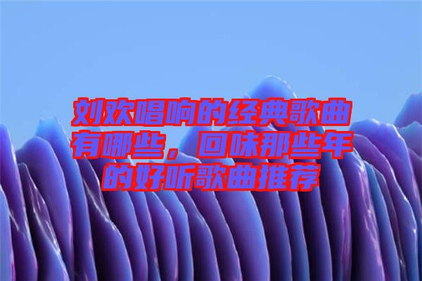 劉歡唱響的經(jīng)典歌曲有哪些，回味那些年的好聽歌曲推薦