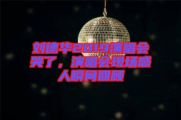 劉德華2019演唱會哭了，演唱會現(xiàn)場感人瞬間回顧