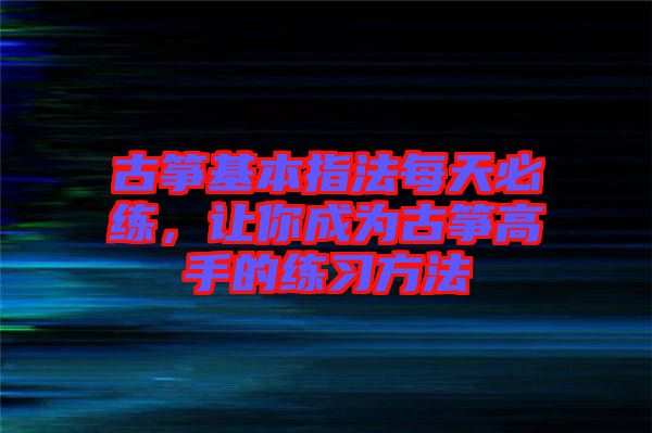 古箏基本指法每天必練，讓你成為古箏高手的練習(xí)方法