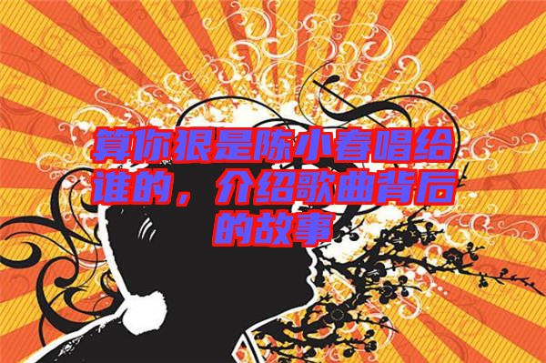 算你狠是陳小春唱給誰的，介紹歌曲背后的故事
