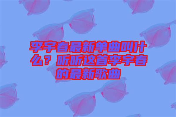 李宇春最新單曲叫什么？聽(tīng)聽(tīng)這首李宇春的最新歌曲
