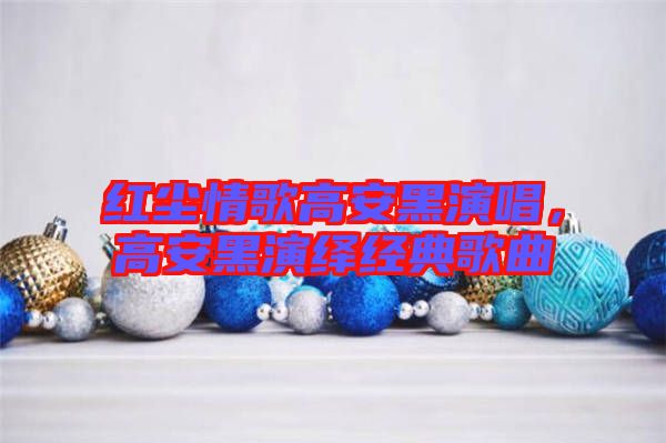 紅塵情歌高安黑演唱，高安黑演繹經(jīng)典歌曲