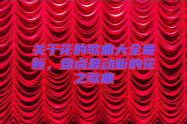 關(guān)于花的歌曲大全最新，盤點(diǎn)最動(dòng)聽的花之歌曲