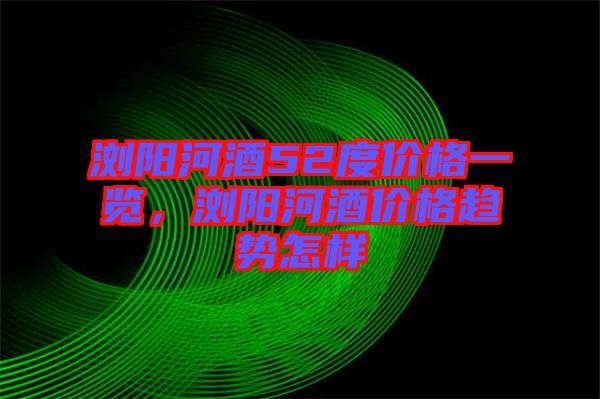 瀏陽(yáng)河酒52度價(jià)格一覽，瀏陽(yáng)河酒價(jià)格趨勢(shì)怎樣