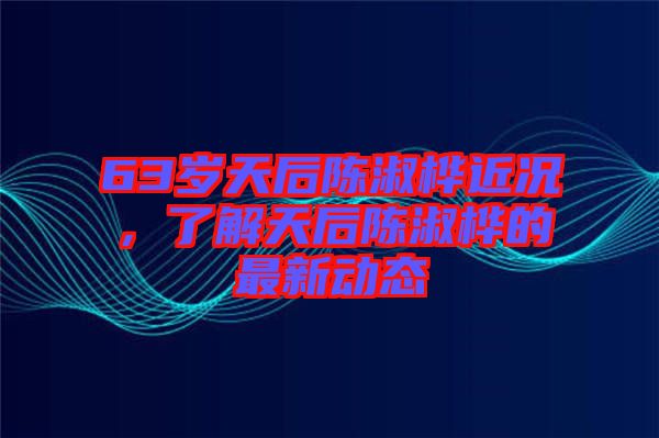 63歲天后陳淑樺近況，了解天后陳淑樺的最新動態(tài)