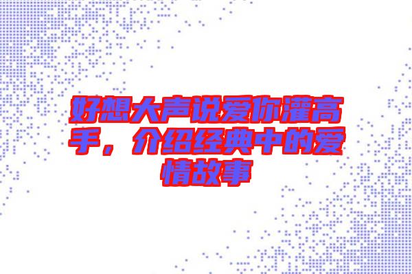 好想大聲說愛你灌高手，介紹經(jīng)典中的愛情故事