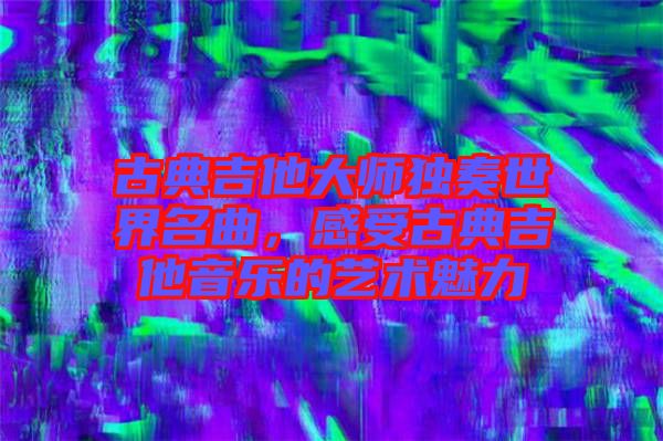 古典吉他大師獨奏世界名曲，感受古典吉他音樂的藝術(shù)魅力