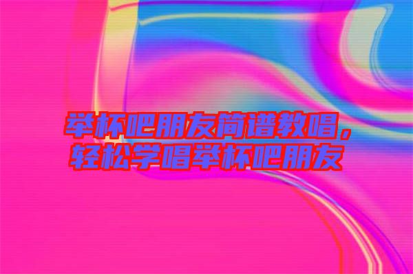 舉杯吧朋友簡(jiǎn)譜教唱，輕松學(xué)唱舉杯吧朋友