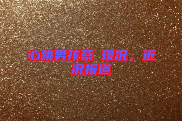 心跳男孩蔡喆現(xiàn)況，近況報道