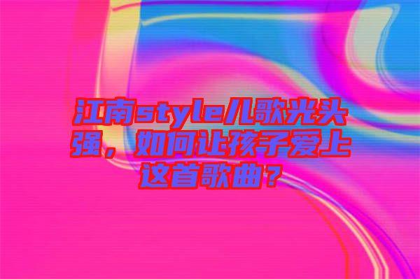 江南style兒歌光頭強(qiáng)，如何讓孩子愛(ài)上這首歌曲？
