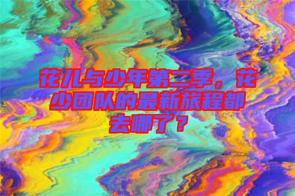 花兒與少年第二季，花少團隊的最新旅程都去哪了？