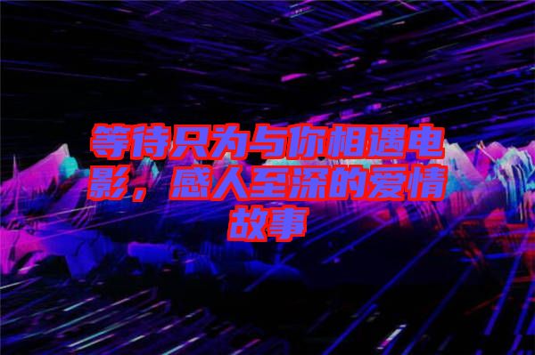 等待只為與你相遇電影，感人至深的愛情故事