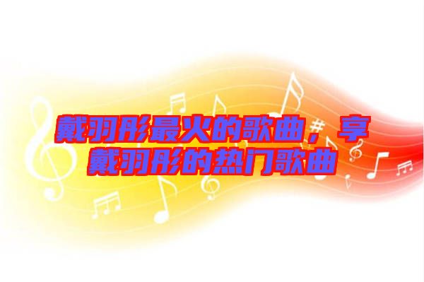 戴羽彤最火的歌曲，享戴羽彤的熱門歌曲