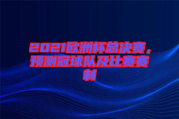 2021歐洲杯總決賽，預(yù)測冠球隊(duì)及比賽賽制