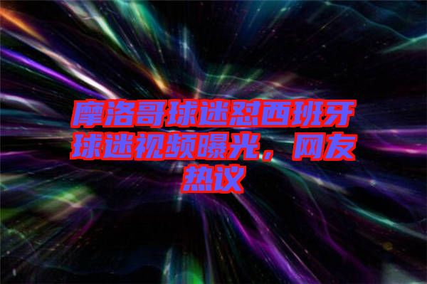 摩洛哥球迷懟西班牙球迷視頻曝光，網(wǎng)友熱議