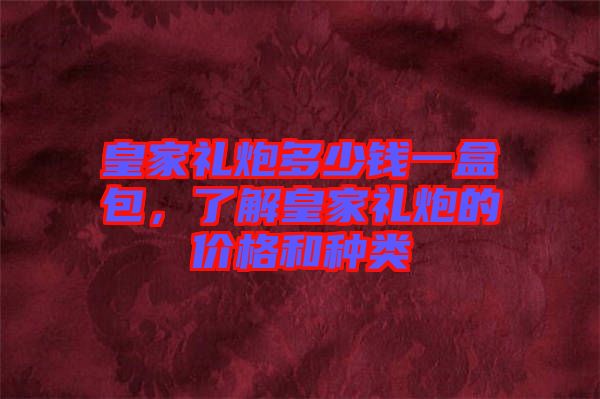 皇家禮炮多少錢一盒包，了解皇家禮炮的價格和種類
