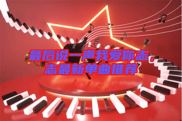 最后說一聲我愛你志，志最新單曲推薦