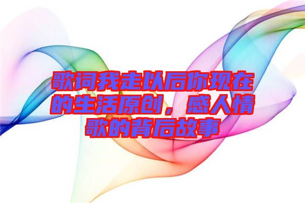 歌詞我走以后你現(xiàn)在的生活原創(chuàng)，感人情歌的背后故事