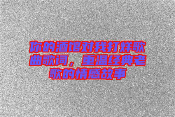 你的酒館對我打烊歌曲歌詞，重溫經(jīng)典老歌的情感故事