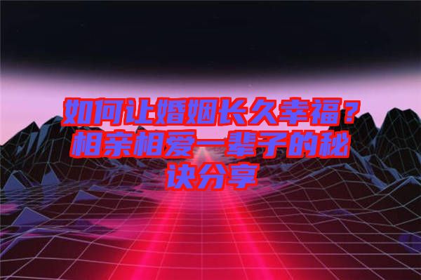 如何讓婚姻長久幸福？相親相愛一輩子的秘訣分享